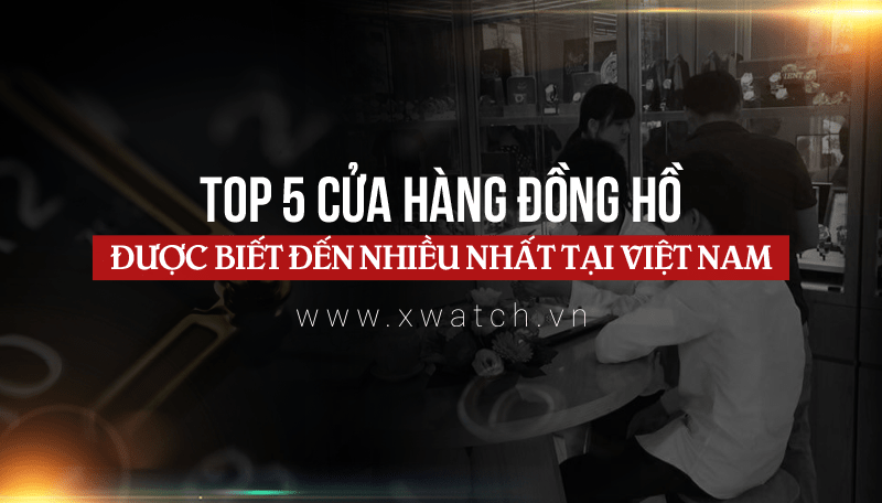 Tổng hợp 5 cửa hàng đồng hồ được biết đến nhiều nhất tại Việt Nam